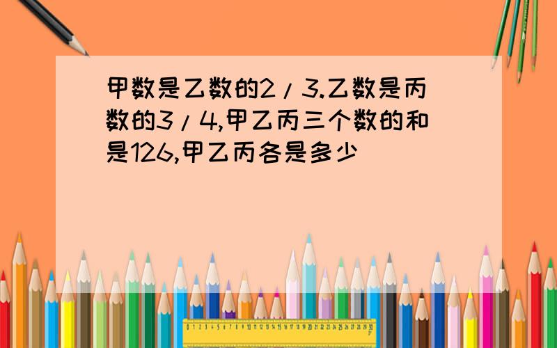 甲数是乙数的2/3.乙数是丙数的3/4,甲乙丙三个数的和是126,甲乙丙各是多少