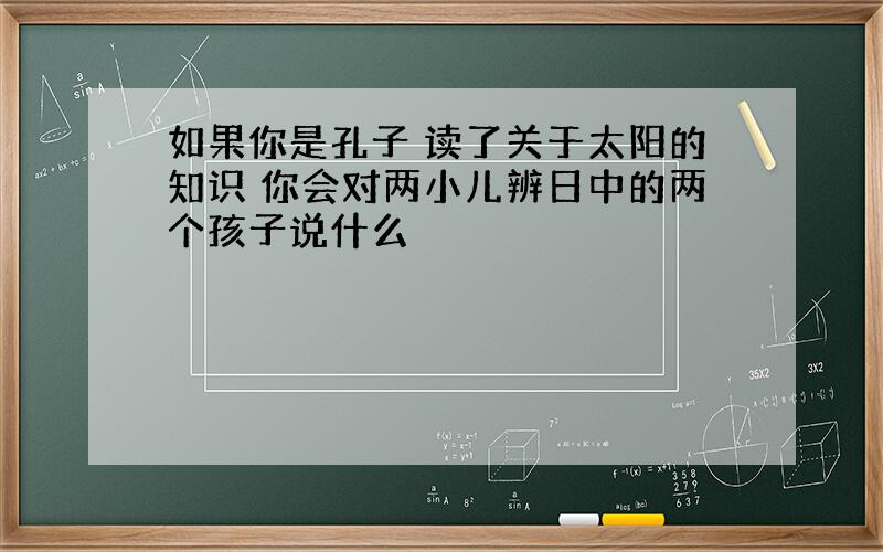 如果你是孔子 读了关于太阳的知识 你会对两小儿辨日中的两个孩子说什么