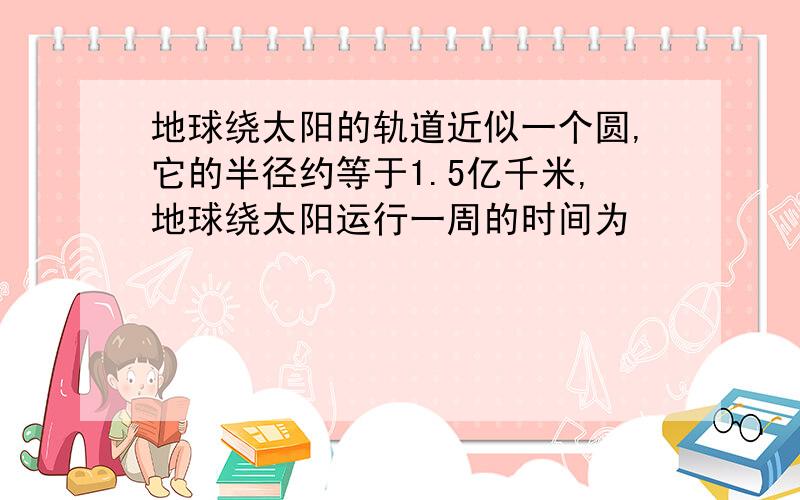 地球绕太阳的轨道近似一个圆,它的半径约等于1.5亿千米,地球绕太阳运行一周的时间为