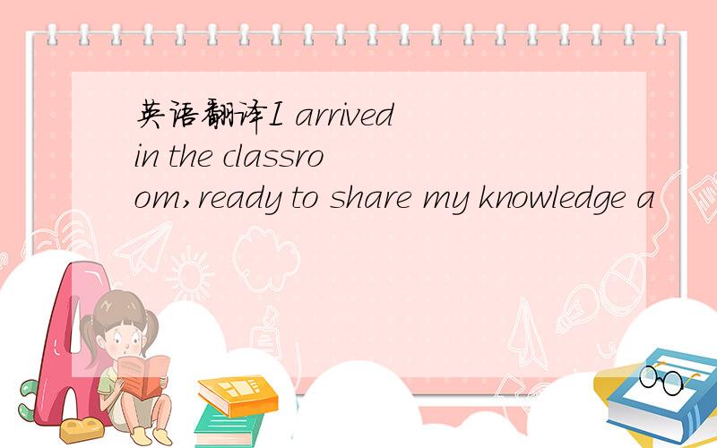 英语翻译I arrived in the classroom,ready to share my knowledge a