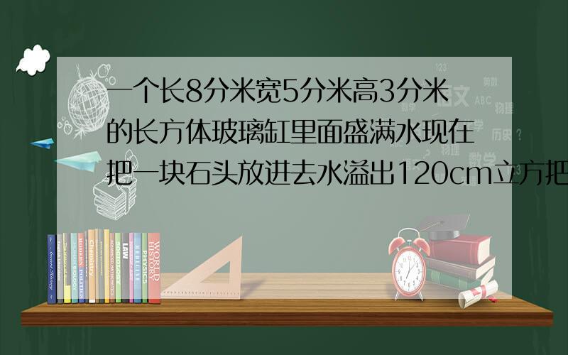 一个长8分米宽5分米高3分米的长方体玻璃缸里面盛满水现在把一块石头放进去水溢出120cm立方把石块取走水面下