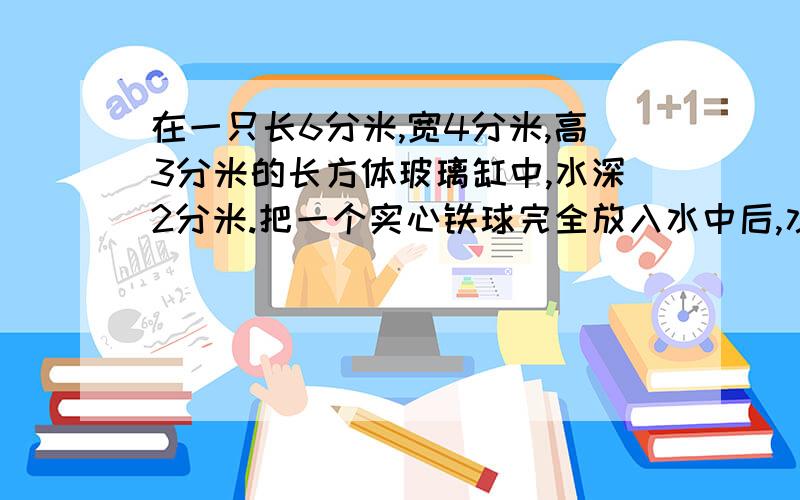 在一只长6分米,宽4分米,高3分米的长方体玻璃缸中,水深2分米.把一个实心铁球完全放入水中后,水深变为2.求铁球的体积?