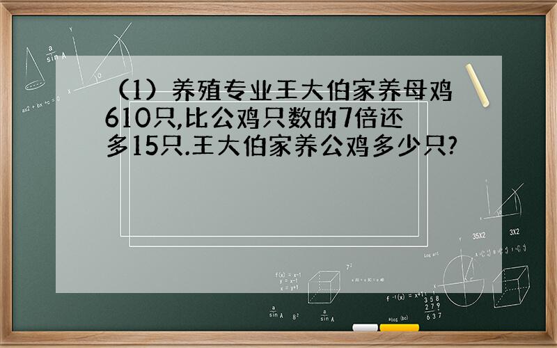 （1）养殖专业王大伯家养母鸡610只,比公鸡只数的7倍还多15只.王大伯家养公鸡多少只?