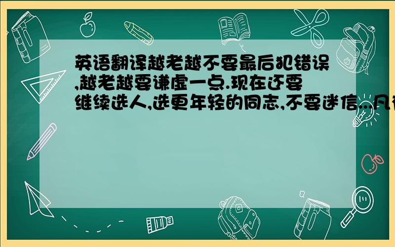 英语翻译越老越不要最后犯错误,越老越要谦虚一点.现在还要继续选人,选更年轻的同志,不要迷信...凡有一人的主张,得了赞和