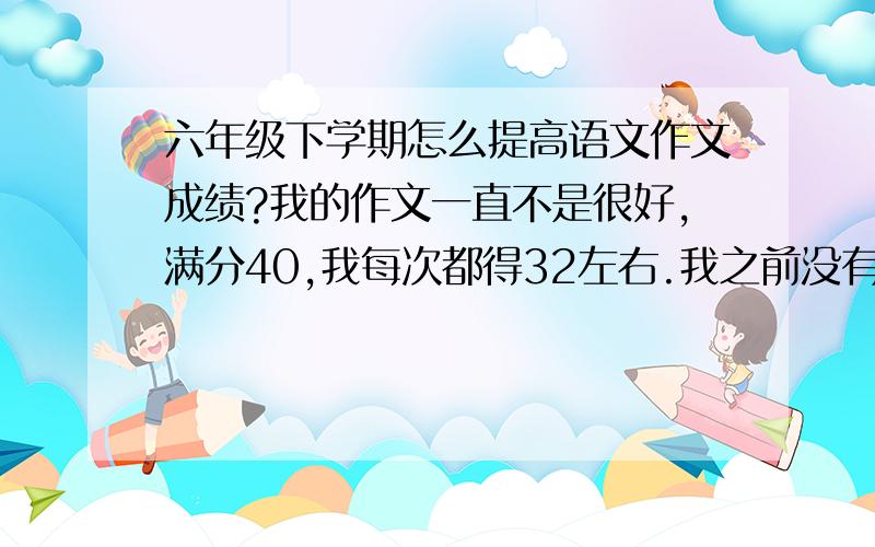 六年级下学期怎么提高语文作文成绩?我的作文一直不是很好,满分40,我每次都得32左右.我之前没有好好读书,积累的好词好句