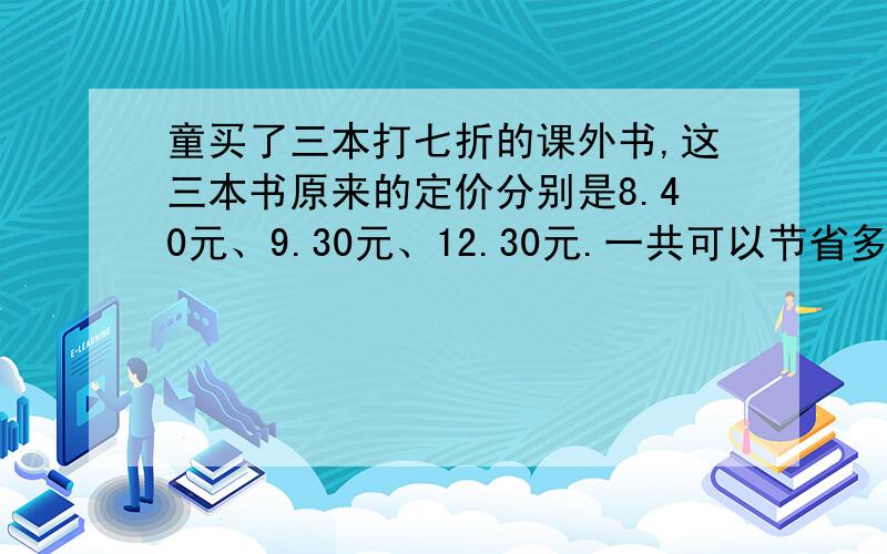 童买了三本打七折的课外书,这三本书原来的定价分别是8.40元、9.30元、12.30元.一共可以节省多