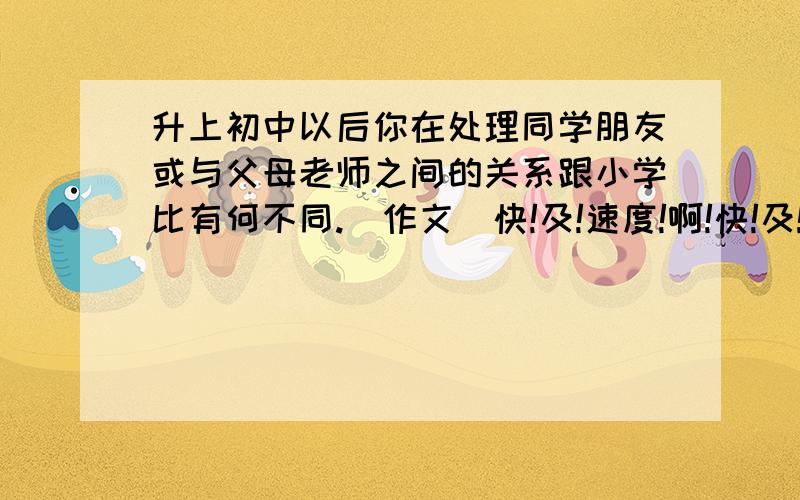 升上初中以后你在处理同学朋友或与父母老师之间的关系跟小学比有何不同.（作文)快!及!速度!啊!快!及!速度!啊!快!及!