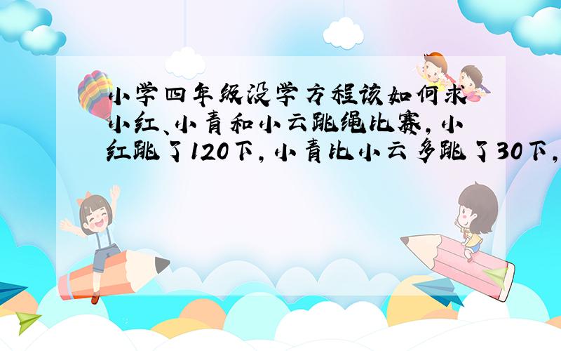 小学四年级没学方程该如何求 小红、小青和小云跳绳比赛,小红跳了120下,小青比小云多跳了30下,小云跳的是小红的和小青总