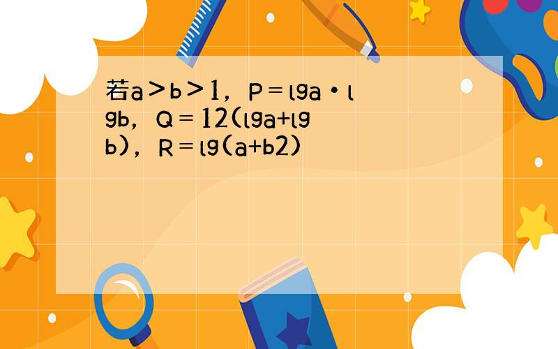 若a＞b＞1，P＝lga•lgb，Q＝12(lga+lgb)，R＝lg(a+b2)