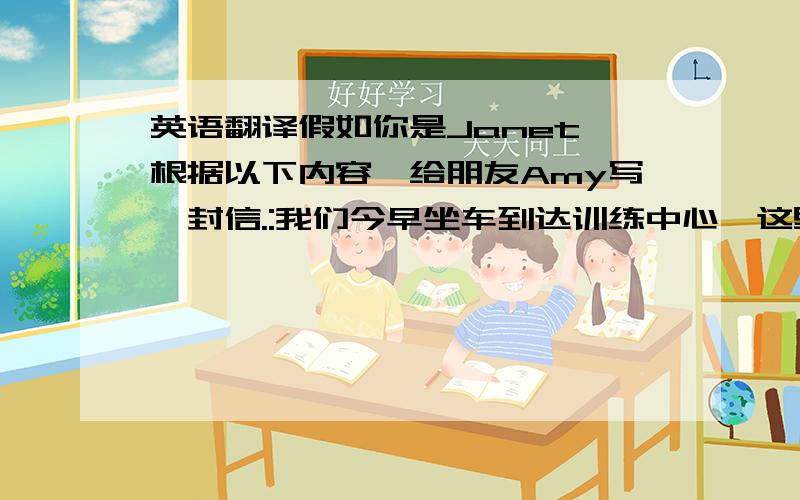 英语翻译假如你是Janet,根据以下内容,给朋友Amy写一封信.:我们今早坐车到达训练中心,这里空气清鲜,山青水秀.下午