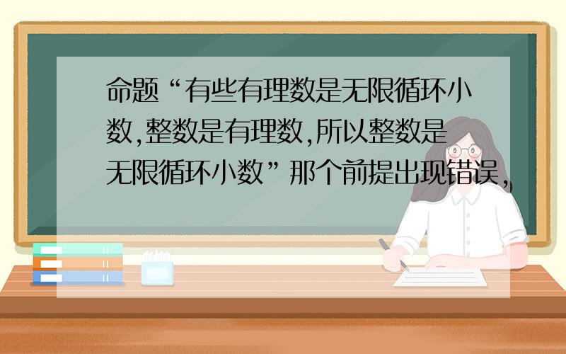 命题“有些有理数是无限循环小数,整数是有理数,所以整数是无限循环小数”那个前提出现错误,