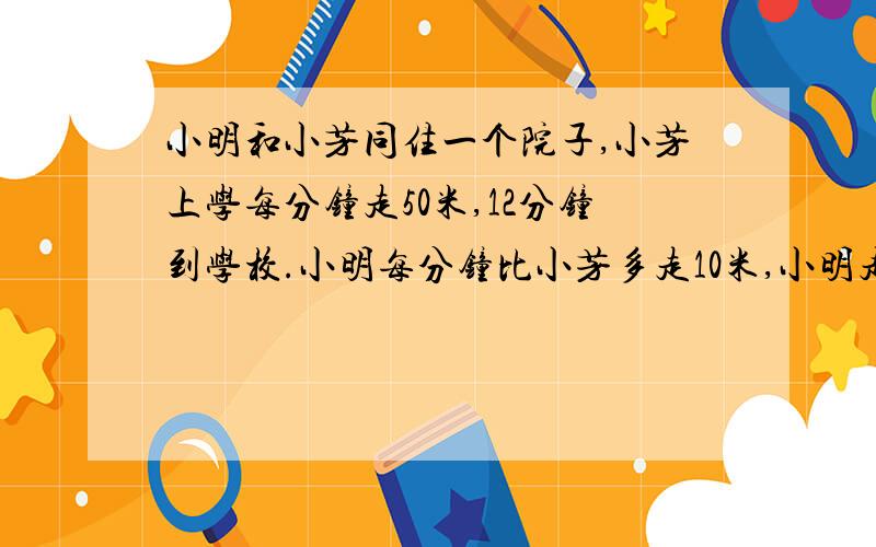 小明和小芳同住一个院子,小芳上学每分钟走50米,12分钟到学校.小明每分钟比小芳多走10米,小明走多少分钟到学校?