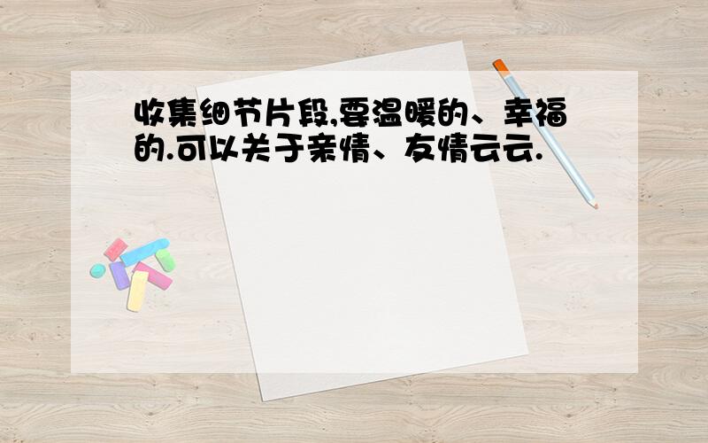 收集细节片段,要温暖的、幸福的.可以关于亲情、友情云云.