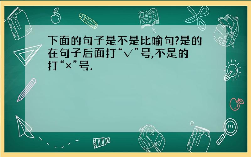 下面的句子是不是比喻句?是的在句子后面打“√”号,不是的打“×”号.