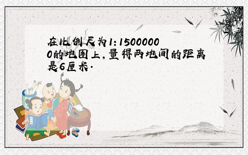 在比例尺为1：15000000的地图上,量得两地间的距离是6厘米.