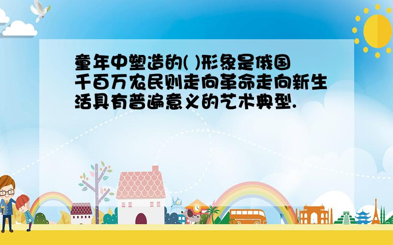 童年中塑造的( )形象是俄国千百万农民则走向革命走向新生活具有普遍意义的艺术典型.