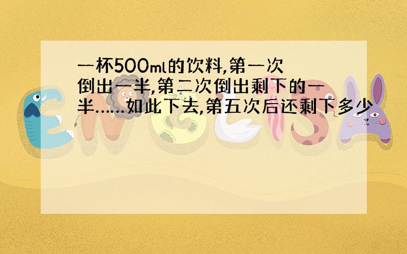 一杯500ml的饮料,第一次倒出一半,第二次倒出剩下的一半……如此下去,第五次后还剩下多少