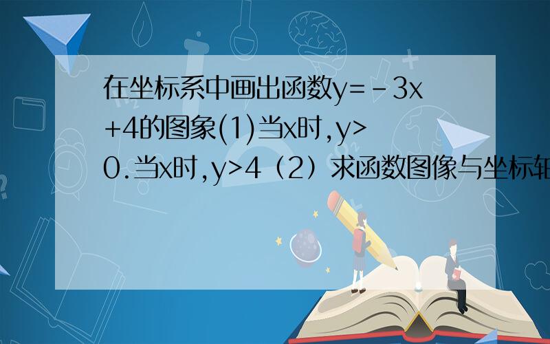 在坐标系中画出函数y=-3x+4的图象(1)当x时,y>0.当x时,y>4（2）求函数图像与坐标轴围成的三角形面积