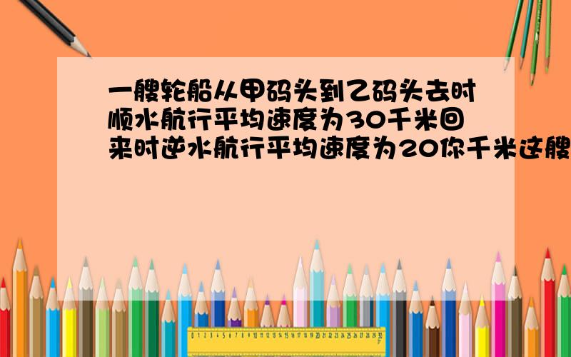 一艘轮船从甲码头到乙码头去时顺水航行平均速度为30千米回来时逆水航行平均速度为20你千米这艘轮船的平均速度为多少千米