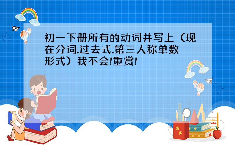 初一下册所有的动词并写上（现在分词.过去式.第三人称单数形式）我不会!重赏!