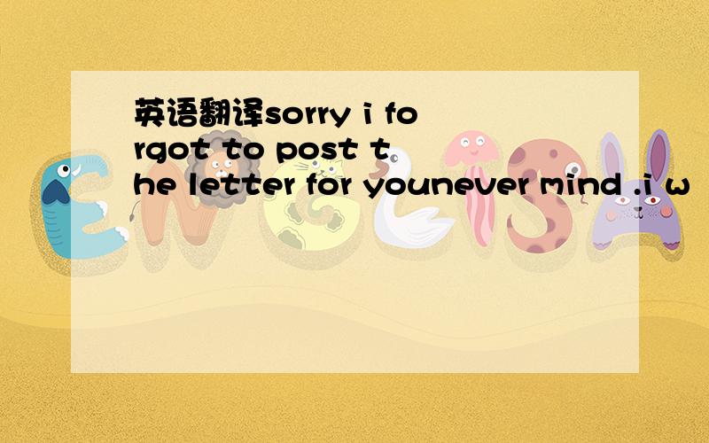 英语翻译sorry i forgot to post the letter for younever mind .i w