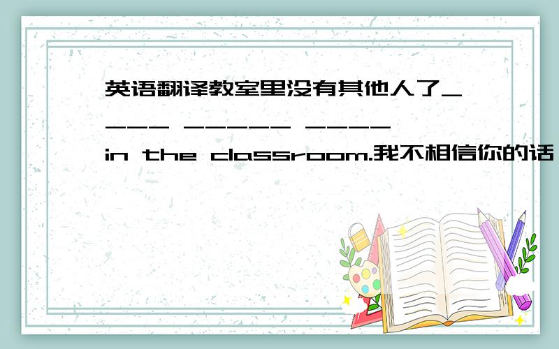 英语翻译教室里没有其他人了____ _____ ____in the classroom.我不相信你的话,因为你一点也不