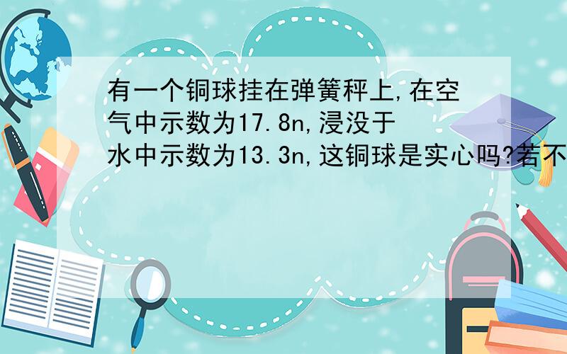 有一个铜球挂在弹簧秤上,在空气中示数为17.8n,浸没于水中示数为13.3n,这铜球是实心吗?若不是实心,求空心体积