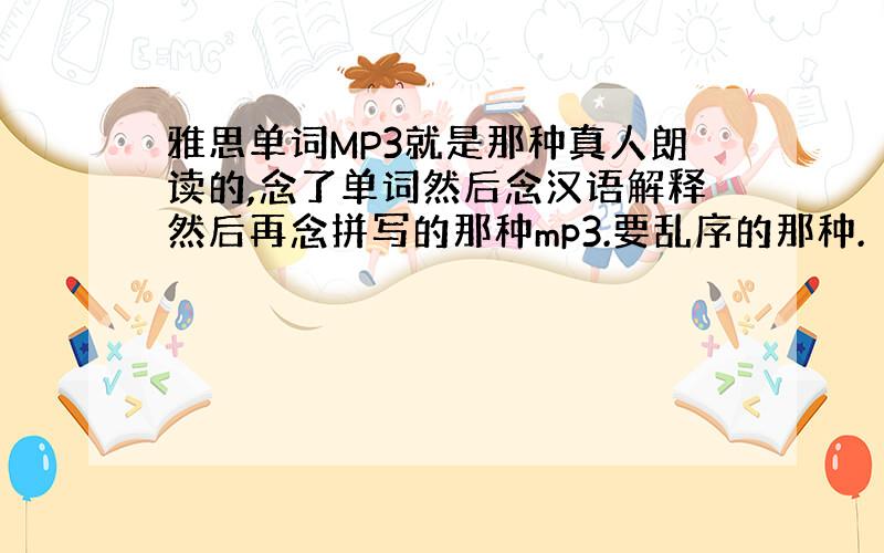 雅思单词MP3就是那种真人朗读的,念了单词然后念汉语解释然后再念拼写的那种mp3.要乱序的那种.