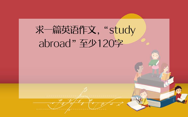 求一篇英语作文,“study abroad”至少120字