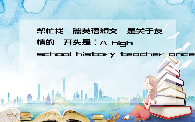 帮忙找一篇英语短文,是关于友情的,开头是：A high school history teacher once told