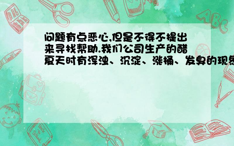 问题有点恶心,但是不得不提出来寻找帮助.我们公司生产的醋夏天时有浑浊、沉淀、涨桶、发臭的现象,一直在找原因没找到.试过很