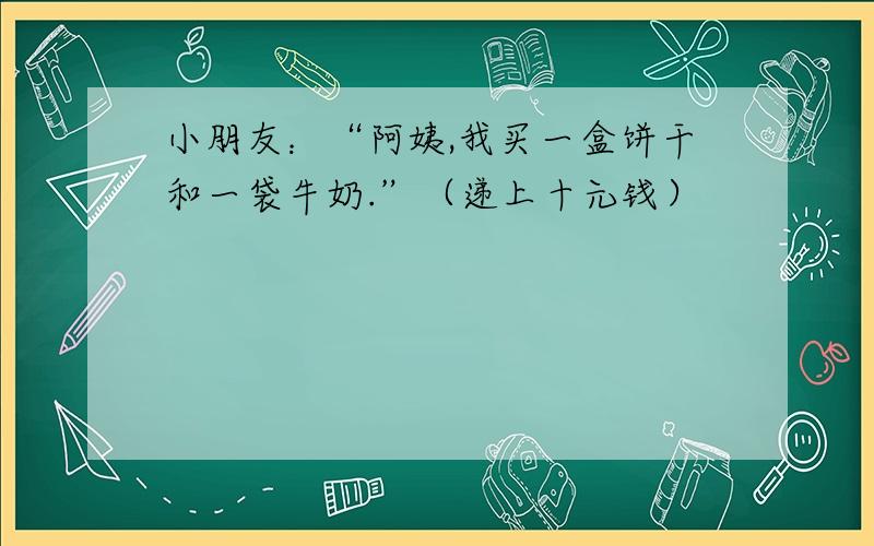 小朋友：“阿姨,我买一盒饼干和一袋牛奶.”（递上十元钱）