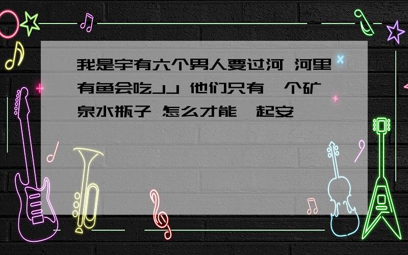 我是宇有六个男人要过河 河里有鱼会吃JJ 他们只有一个矿泉水瓶子 怎么才能一起安