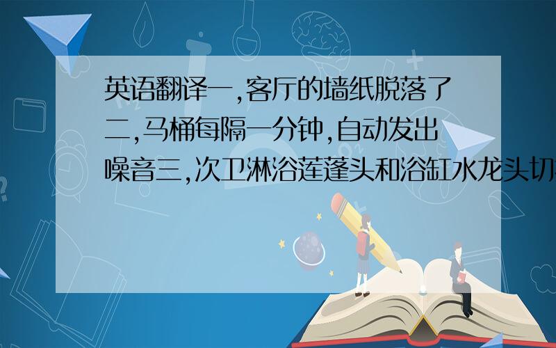 英语翻译一,客厅的墙纸脱落了二,马桶每隔一分钟,自动发出噪音三,次卫淋浴莲蓬头和浴缸水龙头切换出故障了,不管打开哪一个,