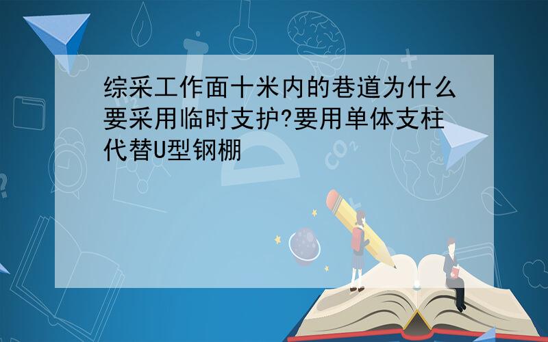 综采工作面十米内的巷道为什么要采用临时支护?要用单体支柱代替U型钢棚