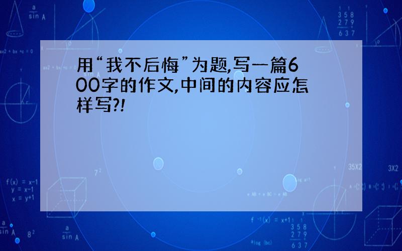 用“我不后悔”为题,写一篇600字的作文,中间的内容应怎样写?!