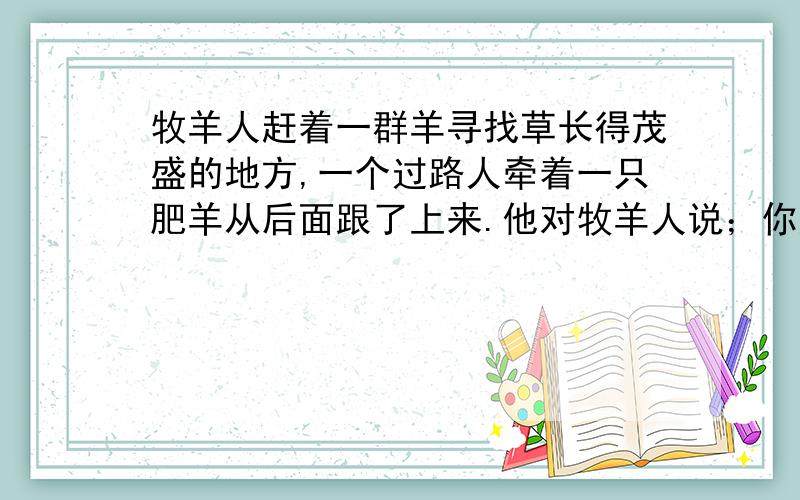 牧羊人赶着一群羊寻找草长得茂盛的地方,一个过路人牵着一只肥羊从后面跟了上来.他对牧羊人说；你赶的这群羊大概有100只吧?