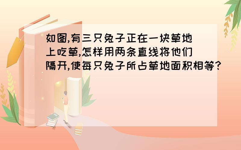 如图,有三只兔子正在一块草地上吃草,怎样用两条直线将他们隔开,使每只兔子所占草地面积相等?