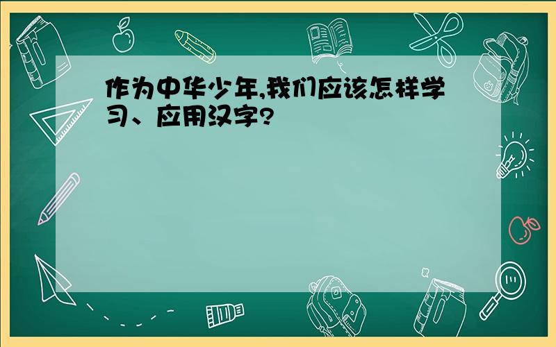 作为中华少年,我们应该怎样学习、应用汉字?