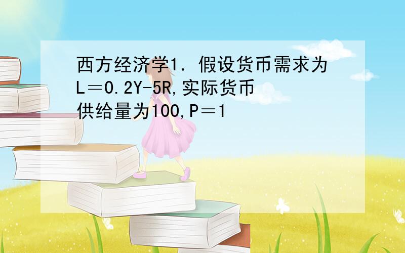 西方经济学1．假设货币需求为L＝0.2Y-5R,实际货币供给量为100,P＝1