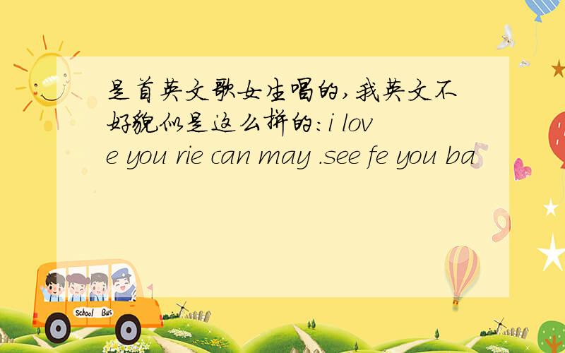 是首英文歌女生唱的,我英文不好貌似是这么拼的：i love you rie can may .see fe you ba