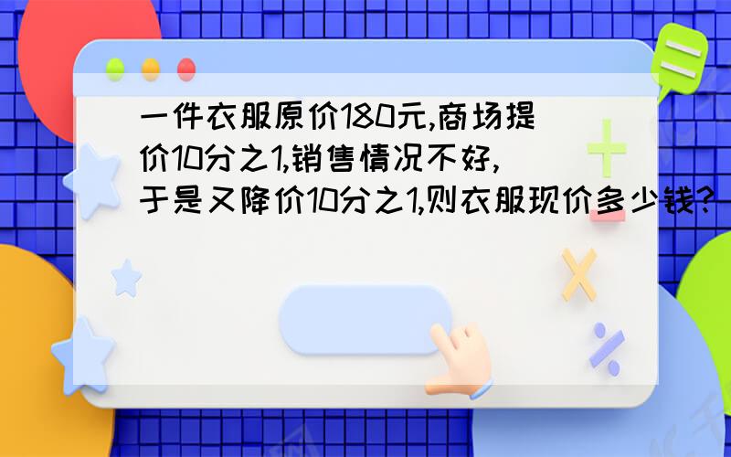 一件衣服原价180元,商场提价10分之1,销售情况不好,于是又降价10分之1,则衣服现价多少钱?