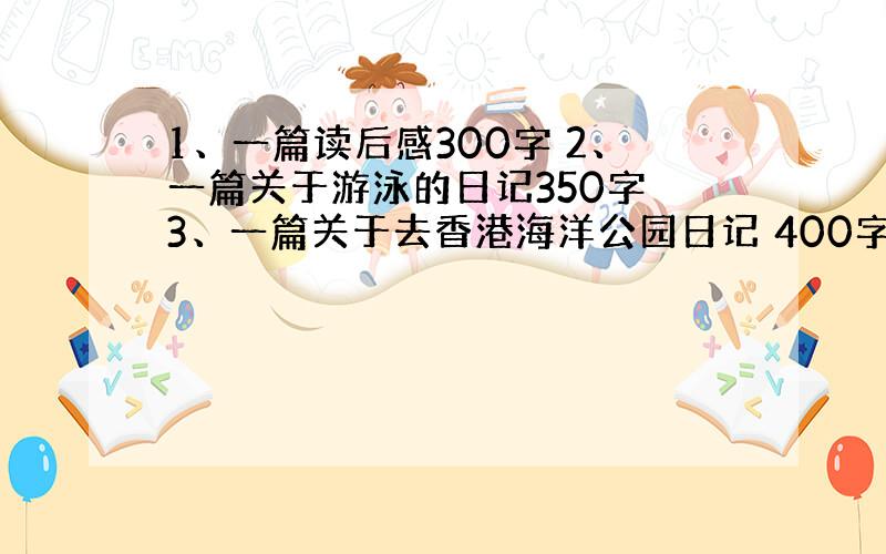 1、一篇读后感300字 2、一篇关于游泳的日记350字 3、一篇关于去香港海洋公园日记 400字 4、六篇日记350字.