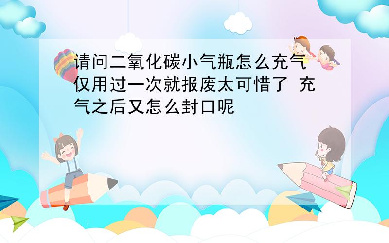 请问二氧化碳小气瓶怎么充气 仅用过一次就报废太可惜了 充气之后又怎么封口呢