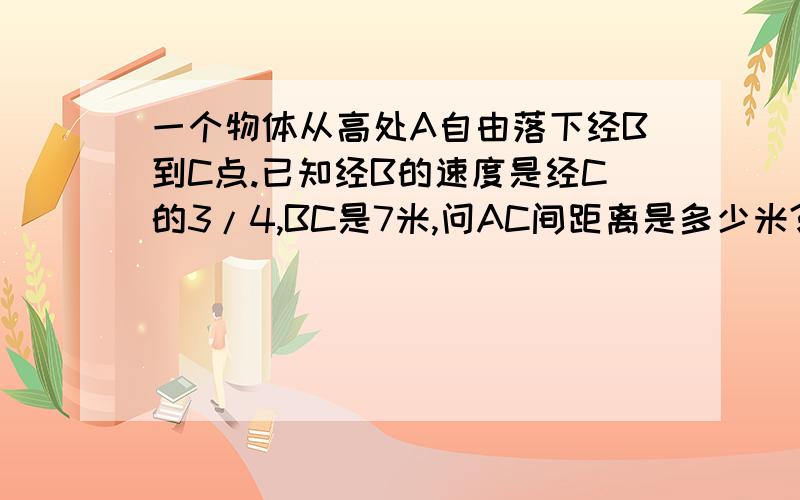 一个物体从高处A自由落下经B到C点.已知经B的速度是经C的3/4,BC是7米,问AC间距离是多少米?