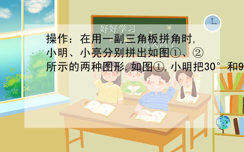 操作：在用一副三角板拼角时,小明、小亮分别拼出如图①、②所示的两种图形.如图①,小明把30°和90°的角拼在了一起,并且