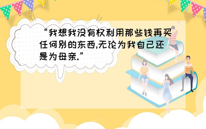 “我想我没有权利用那些钱再买任何别的东西,无论为我自己还是为母亲.”