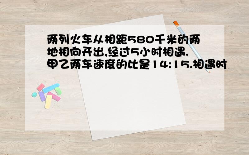 两列火车从相距580千米的两地相向开出,经过5小时相遇.甲乙两车速度的比是14:15.相遇时