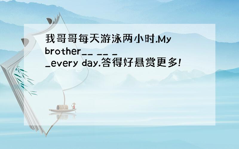 我哥哥每天游泳两小时.My brother__ __ __every day.答得好悬赏更多!