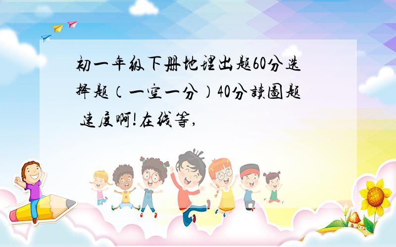 初一年级下册地理出题60分选择题（一空一分）40分读图题 速度啊!在线等,